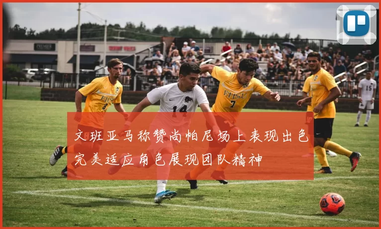 文班亚马称赞尚帕尼场上表现出色完美适应角色展现团队精神