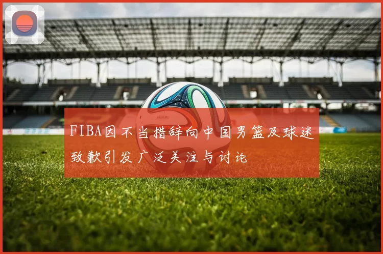 FIBA因不当措辞向中国男篮及球迷致歉引发广泛关注与讨论