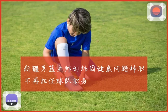 新疆男篮主帅刘炜因健康问题辞职不再担任球队职务