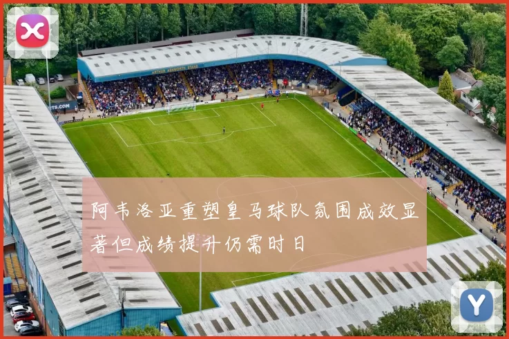 阿韦洛亚重塑皇马球队氛围成效显著但成绩提升仍需时日